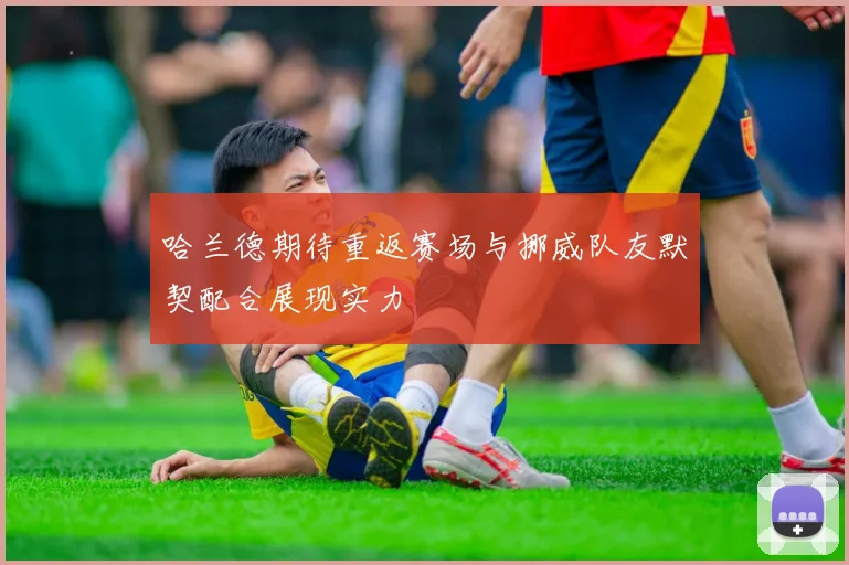 哈兰德期待重返赛场与挪威队友默契配合展现实力