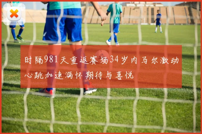 时隔981天重返赛场34岁内马尔激动心跳加速满怀期待与喜悦