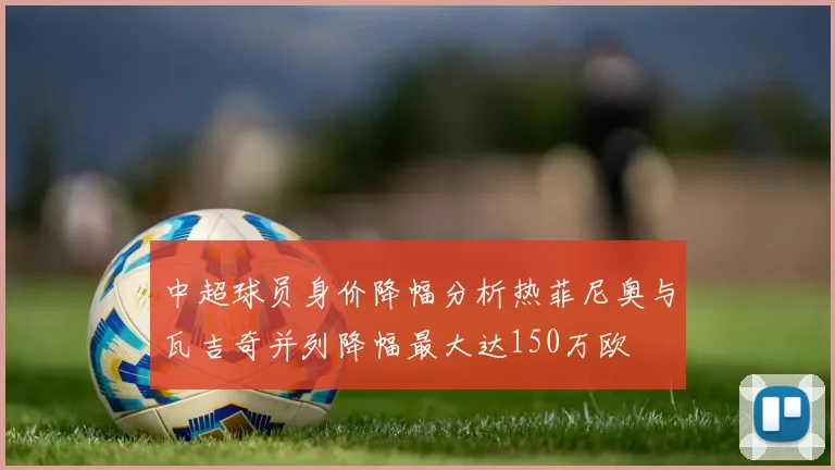中超球员身价降幅分析热菲尼奥与瓦吉奇并列降幅最大达150万欧