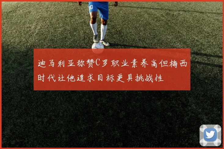 迪马利亚称赞C罗职业素养高但梅西时代让他追求目标更具挑战性