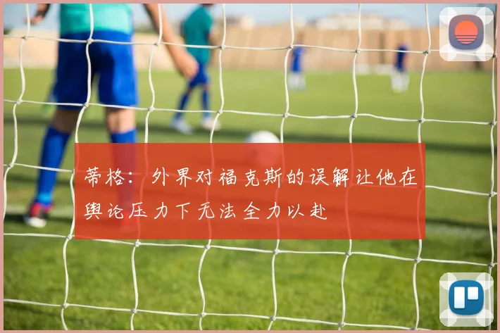 蒂格：外界对福克斯的误解让他在舆论压力下无法全力以赴