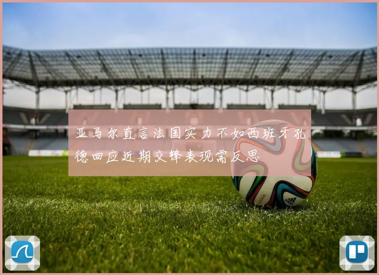 亚马尔直言法国实力不如西班牙孔德回应近期交锋表现需反思