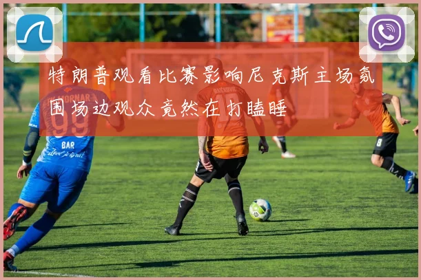 特朗普观看比赛影响尼克斯主场氛围场边观众竟然在打瞌睡