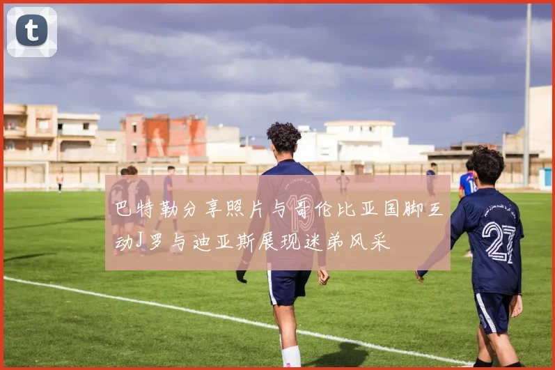 巴特勒分享照片与哥伦比亚国脚互动J罗与迪亚斯展现迷弟风采