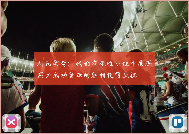 科瓦契奇：我们在艰难小组中展现实力成功晋级的胜利值得庆祝