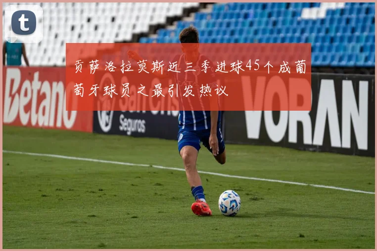 贡萨洛拉莫斯近三季进球45个成葡萄牙球员之最引发热议