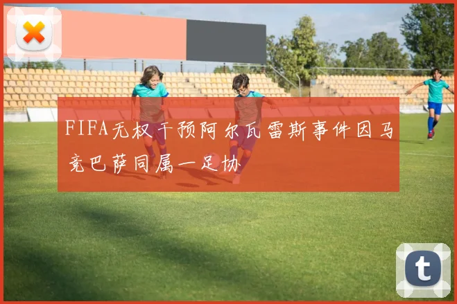 FIFA无权干预阿尔瓦雷斯事件因马竞巴萨同属一足协