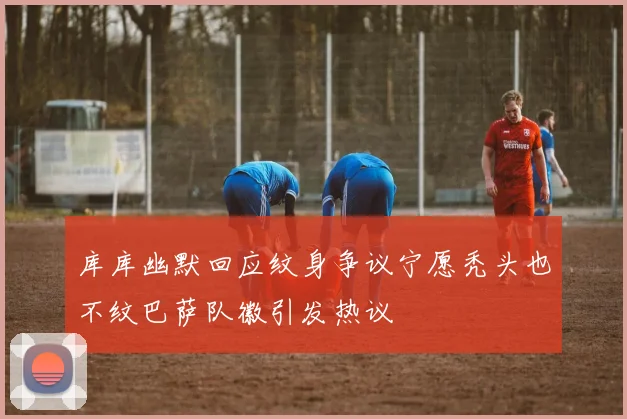 库库幽默回应纹身争议宁愿秃头也不纹巴萨队徽引发热议