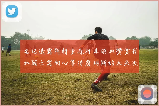 名记透露阿特金森对库明加赞赏有加骑士需耐心等待詹姆斯的未来决定