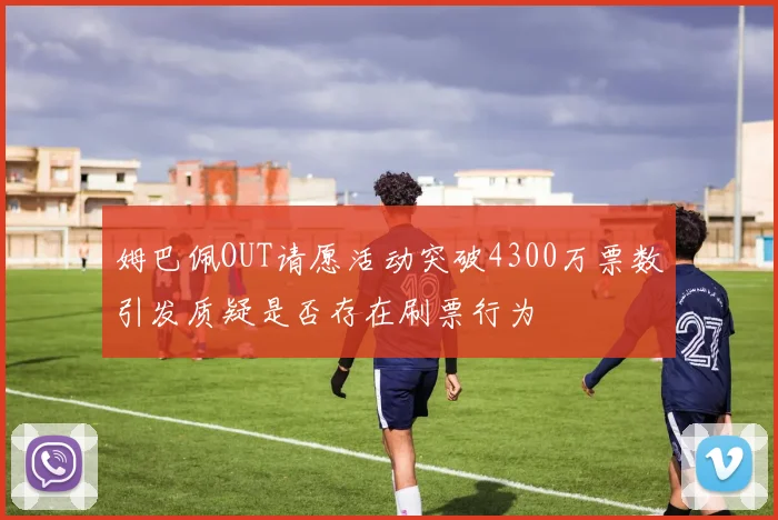 姆巴佩OUT请愿活动突破4300万票数引发质疑是否存在刷票行为