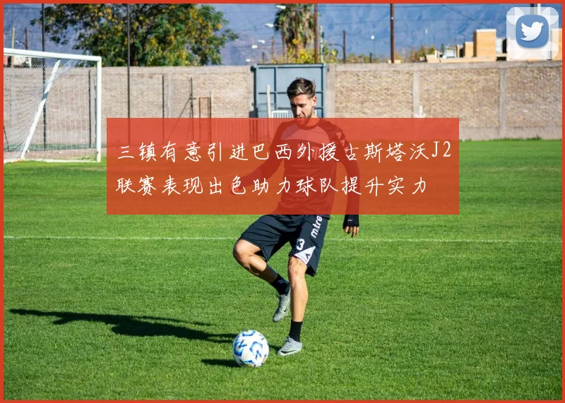 三镇有意引进巴西外援古斯塔沃J2联赛表现出色助力球队提升实力