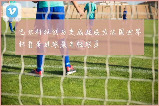 巴尔科拉创历史成就成为法国世界杯首秀进球最年轻球员